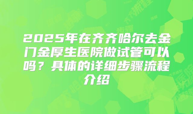 2025年在齐齐哈尔去金门金厚生医院做试管可以吗?具体的详细步骤流程介绍