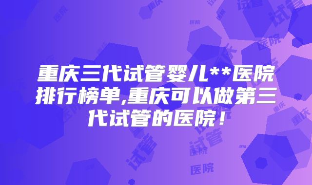 重庆三代试管婴儿**医院排行榜单,重庆可以做第三代试管的医院！