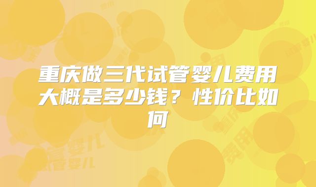 重庆做三代试管婴儿费用大概是多少钱?性价比如何