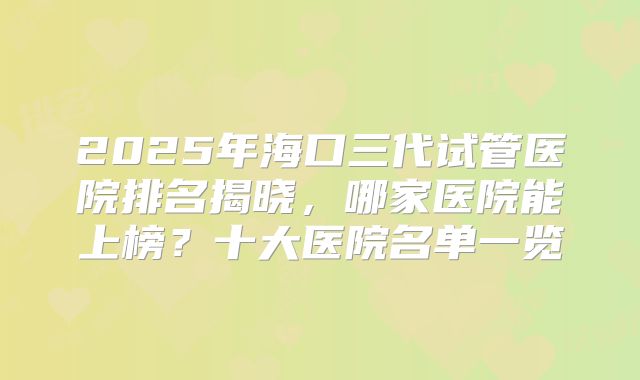 2025年海口三代试管医院排名揭晓，哪家医院能上榜？十大医院名单一览
