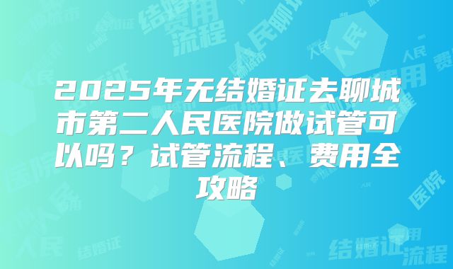 2025年无结婚证去聊城市第二人民医院做试管可以吗？试管流程、费用全攻略