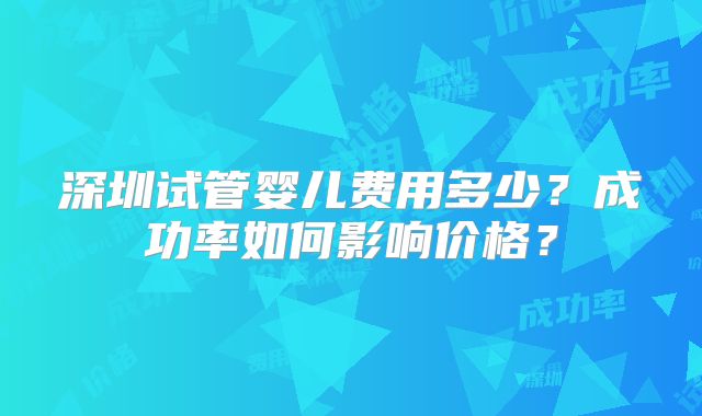深圳试管婴儿费用多少？成功率如何影响价格？