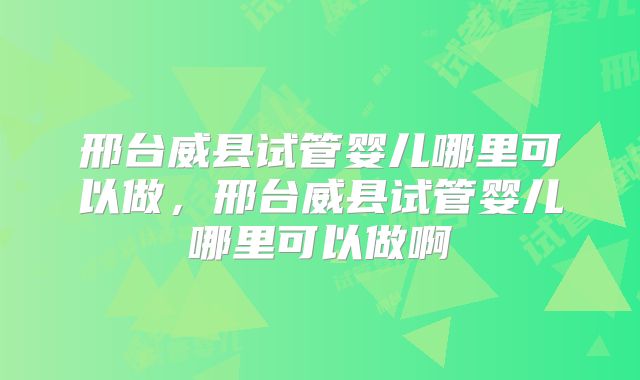 邢台威县试管婴儿哪里可以做，邢台威县试管婴儿哪里可以做啊