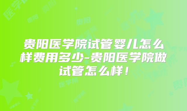 贵阳医学院试管婴儿怎么样费用多少-贵阳医学院做试管怎么样！