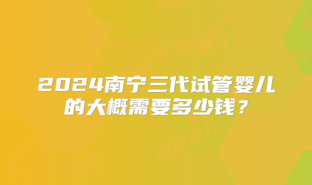 2024南宁三代试管婴儿的大概需要多少钱？
