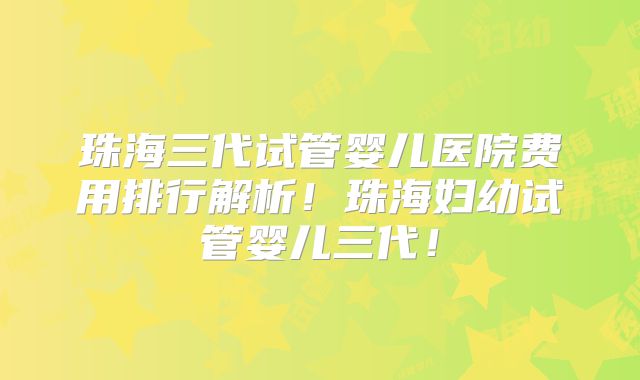 珠海三代试管婴儿医院费用排行解析！珠海妇幼试管婴儿三代！