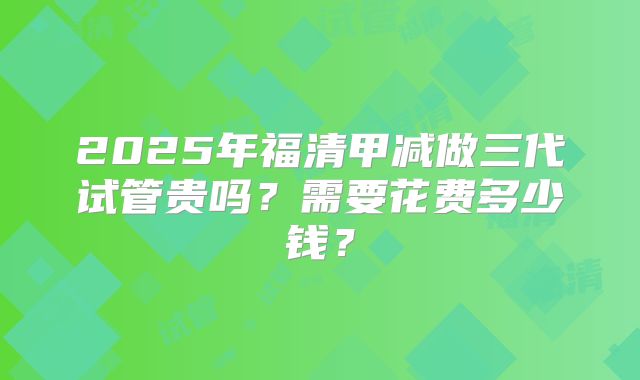 2025年福清甲减做三代试管贵吗？需要花费多少钱？
