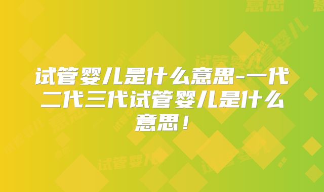 试管婴儿是什么意思-一代二代三代试管婴儿是什么意思！