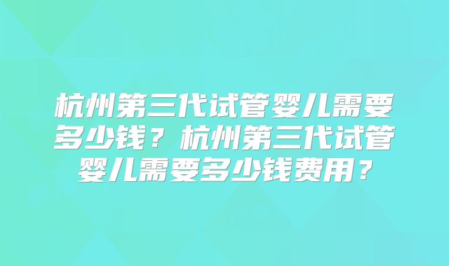 杭州第三代试管婴儿需要多少钱？杭州第三代试管婴儿需要多少钱费用？