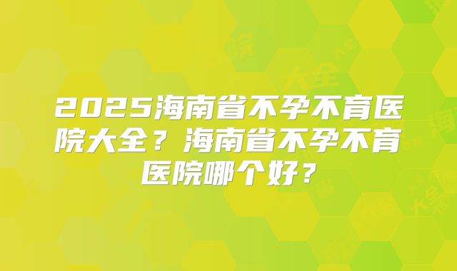 2025海南省不孕不育医院大全?海南省不孕不育医院哪个好?