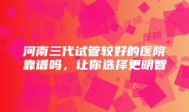 河南三代试管较好的医院靠谱吗，让你选择更明智