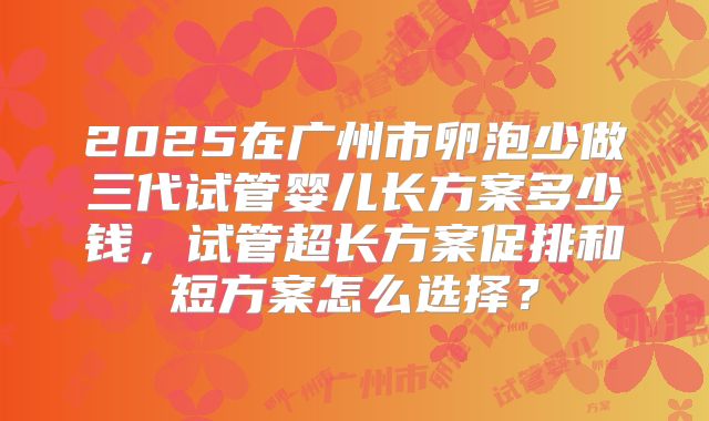 2025在广州市卵泡少做三代试管婴儿长方案多少钱,试管超长方案促排和短方案怎么选择?