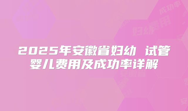 2025年安徽省妇幼 试管婴儿费用及成功率详解