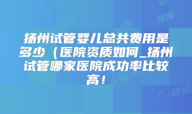 扬州试管婴儿总共费用是多少(医院资质如何_扬州试管哪家医院成功率比较高!