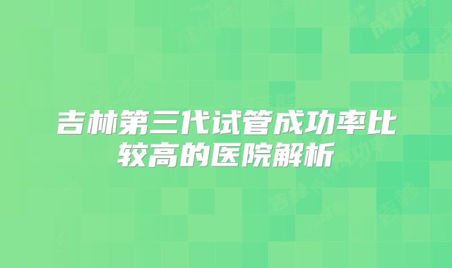 吉林第三代试管成功率比较高的医院解析