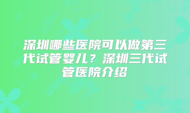 深圳哪些医院可以做第三代试管婴儿？深圳三代试管医院介绍