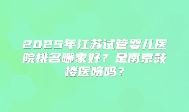 2025年江苏试管婴儿医院排名哪家好？是南京鼓楼医院吗？