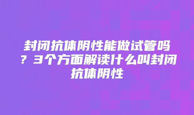 封闭抗体阴性能做试管吗？3个方面解读什么叫封闭抗体阴性