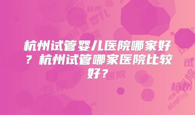 杭州试管婴儿医院哪家好？杭州试管哪家医院比较好？