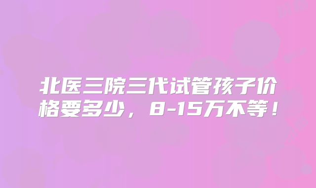 北医三院三代试管孩子价格要多少,8-15万不等!