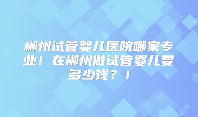 郴州试管婴儿医院哪家专业!在郴州做试管婴儿要多少钱?!