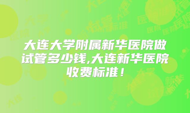 大连大学附属新华医院做试管多少钱,大连新华医院收费标准！