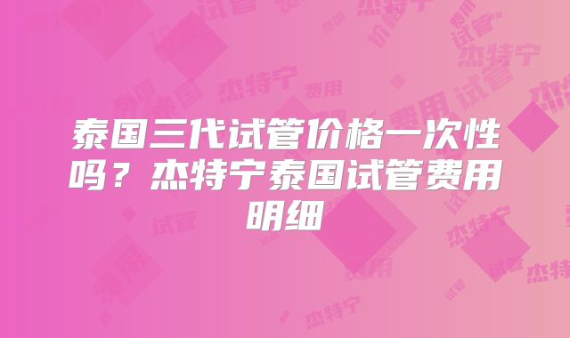 泰国三代试管价格一次性吗?杰特宁泰国试管费用明细