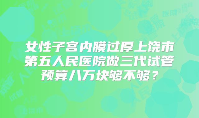 女性子宫内膜过厚上饶市第五人民医院做三代试管预算八万块够不够？