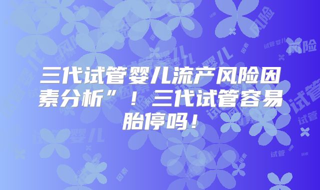 三代试管婴儿流产风险因素分析”！三代试管容易胎停吗！