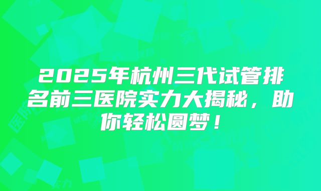 2025年杭州三代试管排名前三医院实力大揭秘，助你轻松圆梦！