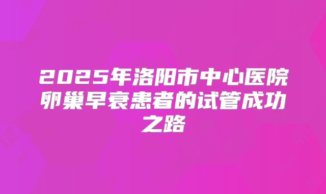 2025年洛阳市中心医院卵巢早衰患者的试管成功之路