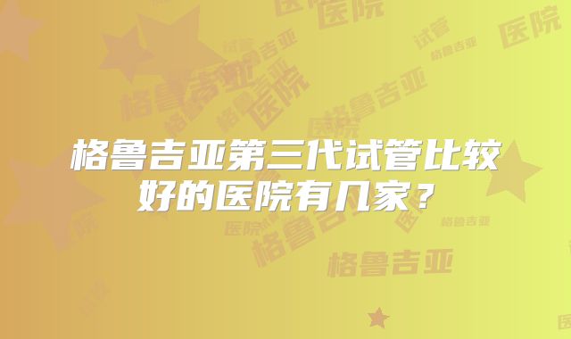 格鲁吉亚第三代试管比较好的医院有几家?