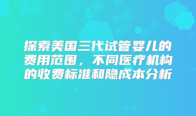 探索美国三代试管婴儿的费用范围,不同医疗机构的收费标准和隐成本分析