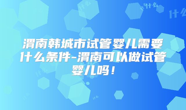 渭南韩城市试管婴儿需要什么条件-渭南可以做试管婴儿吗！