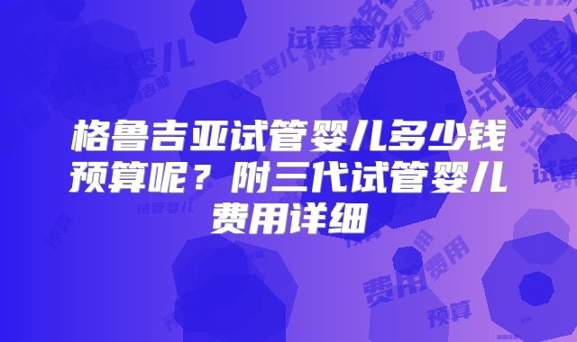 格鲁吉亚试管婴儿多少钱预算呢?附三代试管婴儿费用详细