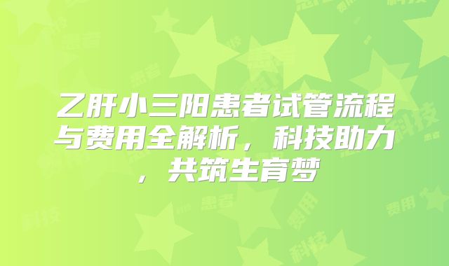 乙肝小三阳患者试管流程与费用全解析，科技助力，共筑生育梦
