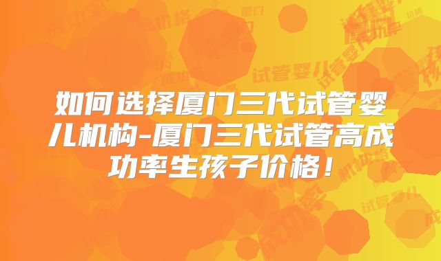 如何选择厦门三代试管婴儿机构-厦门三代试管高成功率生孩子价格!