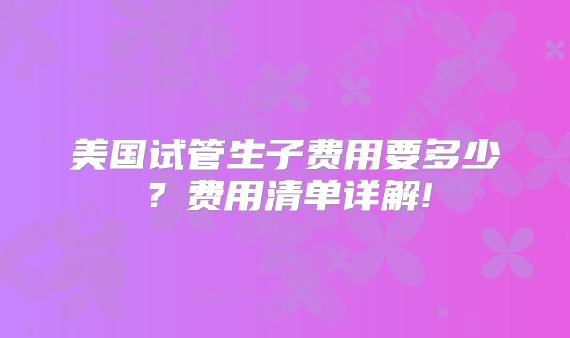 美国试管生子费用要多少?费用清单详解!