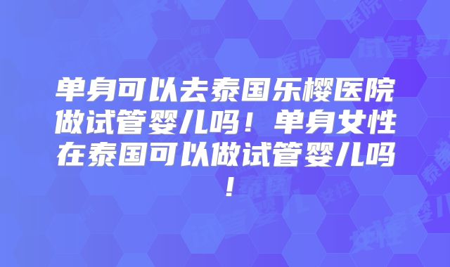 单身可以去泰国乐樱医院做试管婴儿吗！单身女性在泰国可以做试管婴儿吗！