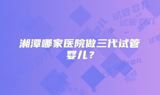 湘潭哪家医院做三代试管婴儿?