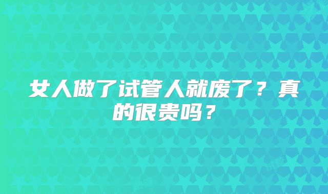 女人做了试管人就废了？真的很贵吗？