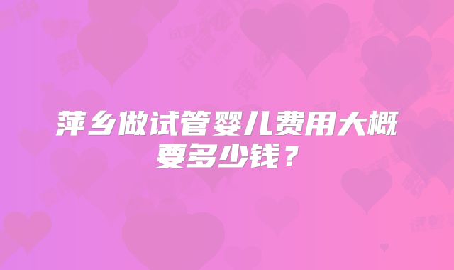 萍乡做试管婴儿费用大概要多少钱？