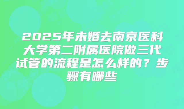 2025年未婚去南京医科大学第二附属医院做三代试管的流程是怎么样的?步骤有哪些