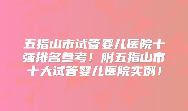 五指山市试管婴儿医院十强排名参考！附五指山市十大试管婴儿医院实例！