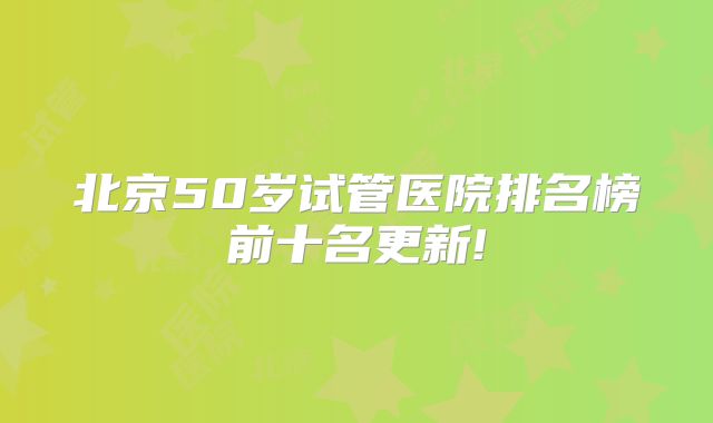北京50岁试管医院排名榜前十名更新!