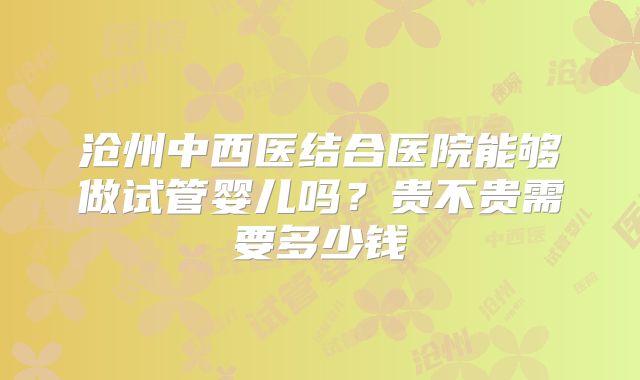 沧州中西医结合医院能够做试管婴儿吗？贵不贵需要多少钱