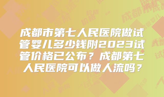 成都市第七人民医院做试管婴儿多少钱附2023试管价格已公布？成都第七人民医院可以做人流吗？
