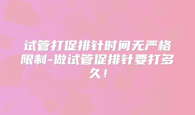 试管打促排针时间无严格限制-做试管促排针要打多久！