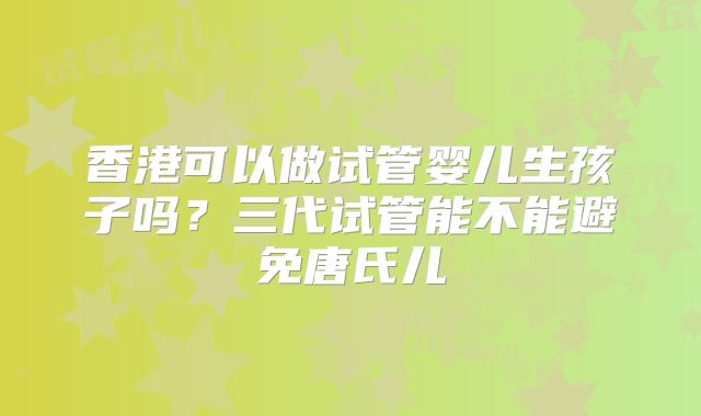 香港可以做试管婴儿生孩子吗？三代试管能不能避免唐氏儿
