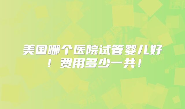 美国哪个医院试管婴儿好！费用多少一共！